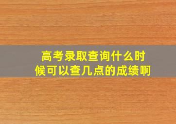 高考录取查询什么时候可以查几点的成绩啊