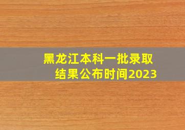 黑龙江本科一批录取结果公布时间2023